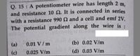 Q. 15 : A potentiometer wire has length 2 m,
and resistance 10 N. It is connected in series
with a resistance 990 2 and a cell and emf 2V.
The potential gradient along the wire is :
(a)
0.01 V/ m
(b) 0.02 V/m
(c)
0.025 V/m
(d) 0.03 V/m
