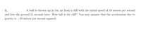 1.
A ball is thrown up in the air from a cliff with the initial speed of 10 meters per second
and hits the ground 11 seconds later. How tall is the cliff? You may assume that the acceleration due to
gravity is –10 meters per second squared.
