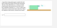 A large block is being pushed against a smaller block such
that the smaller block remains elevated while being pushed.
The mass of the smaller block is m = 0.30 kg. It is found
through repeated experimentation that the blocks need to
have a minimum acceleration of a = 12 m/s² in order for the
m
smaller block to remain elevated and not slide down. What is
the coefficient of static friction µ, between the two blocks?
Hs =
