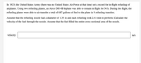 In 1923, the United States Army (there was no United States Air Force at that time) set a record for in-flight refueling of airplanes. Using two refueling planes, an Airco DH-4B biplane was able to remain in flight for 36 h. During the flight, the refueling planes were able to air-transfer a total of 687 gallons of fuel to the plane in 9 refueling transfers.

Assume that the refueling nozzle had a diameter of 1.35 in and each refueling took 2.41 min to perform. Calculate the velocity of the fuel through the nozzle. Assume that the fuel filled the entire cross-sectional area of the nozzle.

Velocity: [          ] m/s