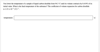 You lower the temperature of a sample of liquid carbon disulfide from 94.3 °C until its volume contracts by 0.419% of its
initial value. What is the final temperature of the substance? The coefficient of volume expansion for carbon disulfide
is 1.15 x 10-3 ("C)-'.
temperature:
Ɔ.
