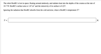 The robot HooRU is lost in space, floating around aimlessly, and radiates heat into the depths of the cosmos at the rate of
10.7 W. H0ORU's surface area is 1.67 m? and the emissivity of its surface is 0.227.
Ignoring the radiation that HooRU absorbs from the cold universe, what is HooRU's temperature T?
T =
K
