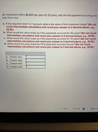 An investment offers $6,800 per year for 20 years, with the first payment occurring one
year from now.
a. If the required return is 7 percent, what is the value of the investment today? (Do not
round intermediate calculations and round your answer to 2 decimal places, e.g.,
32.16.)
b. What would the value today be if the payments occurred for 45 years? (Do not round
intermediate calculations and round your answer to 2 decimal places, e.g., 32.16.)
c. What would the value today be if the payments occurred for 70 years? (Do not round
intermediate calculations and round your answer to 2 decimal places, e.g., 32.16.)
d. What would the value today be if the payments occurred forever? (Do not round
intermediate calculations and round your answer to 2 decimal places, e.g., 32.16.)
a.
Present value
b.
Present value
C.
Present value
d.
Present value
< Prev
1 of 10
Next >
