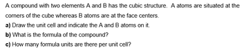 A compound with two elements A and B has the cubic structure. A atoms are situated at the
corners of the cube whereas B atoms are at the face centers.
a) Draw the unit cell and indicate the A and B atoms on it.
b) What is the formula of the compound?
c) How many formula units are there per unit cell?