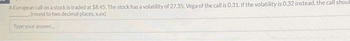 A European call on a stock is traded at $8.45. The stock has a volatility of 27.35. Vega of the call is 0.31. If the volatility is 0.32 instead, the call shoul
(round to two decimal places, xo
Type your answer...