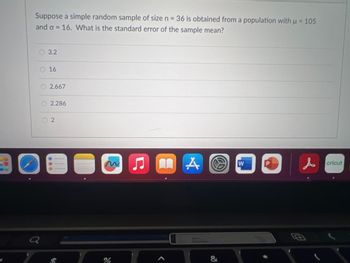 Suppose a simple random sample of size n = 36 is obtained from a population with u = 105
and o = 16. What is the standard error of the sample mean?
O
3.2
O 16
O2.667
a
2.286
2
4
m
%
♫MA
A
&
W
P
G
cricut