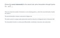 Choose the correct statement(s) for the natural cubic spline interpolation through 8 points
{xi , Yi }i = 1
18
There are at least two number of elements in a set containing points x; where the second derivative of spline
has values 0
The second derivative is always a polynomial of degree one
The matrix system to compute spline polynomial cannot be reduced to a tridiagonal matrix of dimension 8x8
The interpolation function is continuously differentiable, constituting 7 piecewise cubic polynomials
