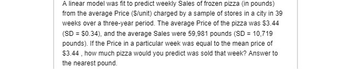 A linear model was fit to predict weekly Sales of frozen pizza (in pounds)
from the average Price (S/unit) charged by a sample of stores in a city in 39
weeks over a three-year period. The average Price of the pizza was $3.44
(SD = $0.34), and the average Sales were 59,981 pounds (SD = 10,719
pounds). If the Price in a particular week was equal to the mean price of
$3.44, how much pizza would you predict was sold that week? Answer to
the nearest pound.