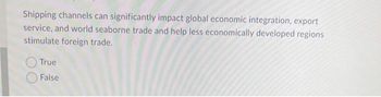 Shipping channels can significantly impact global economic integration, export
service, and world seaborne trade and help less economically developed regions
stimulate foreign trade.
True
False