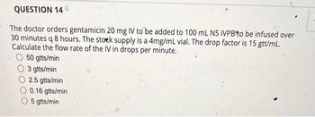 QUESTION 140
The doctor orders gentamicin 20 mg IV to be added to 100 mL NS IVPB to be infused over
30 minutes q 8 hours. The stock supply is a 4mg/mL vial. The drop factor is 15 gtt/mL.
Calculate the flow rate of the IV in drops per minute.
50 gtts/min
3 gtts/min
2.5 gtts/min
0.16 gtts/min
O 5 gtts/min