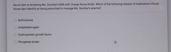 Nurse Sam is reviewing Ms. Swisher's EMR with Charge Nurse Robbi. Which of the following classes of medications should
Nurse Sam identify as being prescribed to manage Ms. Swisher's anemia?
Sulfonylurea
Antiplatelet agent
Erythropoietic growth factor
Phosphate binder