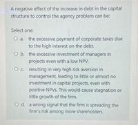 A negative effect of the increase in debt in the capital
structure to control the agency problem can be:
Select one:
O a. the excessive payment of corporate taxes due
to the high interest on the debt.
O b. the excessive investment of managers in
projects even with a low NPV.
O c. resulting in very high risk aversion in
management, leading to little or almost no
investment in capital projects, even with
positive NPVS. This would cause stagnation or
little growth of the firm.
O d. a wrong signal that the firm is spreading the
firm's risk among more shareholders.
