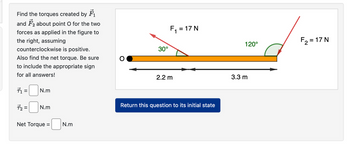 Find the torques created by F
and about point O for the two
forces as applied in the figure to
the right, assuming
counterclockwise is positive.
Also find the net torque. Be sure
to include the appropriate sign
for all answers!
71=
N.m
72 = N.m
Net Torque =
N.m
30°
F₁ = 17 N
2.2 m
Return this question to its initial state
120°
3.3 m
F₂ = 17 N