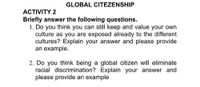 GLOBAL CITEZENSHIP
ACTIVITY 2
Briefly answer the following questions.
1. Do you think you can still keep and value your own
culture as you are exposed already to the different
cultures? Explain your answer and please provide
an example.
2. Do you think being a global citizen will eliminate
racial discrimination? Explain your answer and
please provide an example
