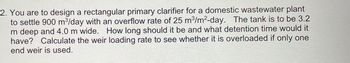 2. You are to design a rectangular primary clarifier for a domestic wastewater plant
to settle 900 m³/day with an overflow rate of 25 m³/m²-day. The tank is to be 3.2
m deep and 4.0 m wide. How long should it be and what detention time would it
have? Calculate the weir loading rate to see whether it is overloaded if only one
end weir is used.