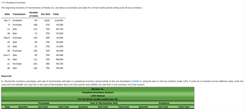 LIFO Perpetual Inventory
The beginning inventory of merchandise at Rhodes Co. and data on purchases and sales for a three-month period ending June 30 are as follows:
Number
of Units
Date Transaction
Apr. 3
Inventory
8 Purchase
Sale
Sale
11
30
May 8
10
19
28
June 5
16
21
28
Purchase
Date
Sale
Sale
Purchase
Sale
Sale
Purchase
Sale
84
168
113
Quantity
71
140
84
42
140
84
112
252
126
Per Unit Total
$225
270
750
750
300
750
750
330
790
790
360
790
Required:
1. Record the inventory, purchases, and cost of merchandise sold data in a perpetual inventory record similar to the one illustrated in Exhibit 4, using the last-in, first-out method. Under LIFO, if units are in inventory at two different costs, enter the
units with the HIGHER unit cost first in the Cost of Merchandise Sold Unit Cost column and LOWER unit cost first in the Inventory Unit Cost column.
Rhodes Co.
Perpetual Inventory Account
LIFO Method
For the three-months ended June 30
Cost of Merchandise Sold
Unit Cost
$18,900
45,360
84,750
53,250
42,000
Purchases
Unit Cost
63,000
31,500
46,200
66,360
88,480
90,720
99,540
Total Cost
Quantity
Total Cost
Quantity
Inventory
Unit Cost
Total Cost