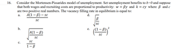 16.
Consider the Mortensen-Pissarides model of unemployment. Set unemployment benefits to b=0 and suppose
that both wages and recruiting costs are proportional to productivity: w = By and k = cy where and c
are two positive real numbers. The vacancy filling rate in equilibrium is equal to:
A(1-B) - sc
a.
d.
b.
C.
SC
A(1-B)
SC
SC
1-B
e.
[al
SC
SC
2