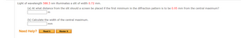 Light of wavelength 588.5 nm illuminates a slit of width 0.72 mm.
(a) At what distance from the slit should a screen be placed if the first minimum in the diffraction pattern is to be 0.95 mm from the central maximum?
m
(b) Calculate the width of the central maximum.
mm
Need Help? Read It
Master It