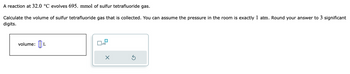 A reaction at 32.0 °C evolves 695. mmol of sulfur tetrafluoride gas.
Calculate the volume of sulfur tetrafluoride gas that is collected. You can assume the pressure in the room is exactly 1 atm. Round your answer to 3 significant
digits.
volume: L
x10
X
5