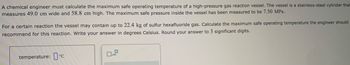 A chemical engineer must calculate the maximum safe operating temperature of a high-pressure gas reaction vessel. The vessel is a stainless-steel cylinder that
measures 49.0 cm wide and 58.8 cm high. The maximum safe pressure inside the vessel has been measured to be 7.50 MPa.
For a certain reaction the vessel may contain up to 22.4 kg of sulfur hexafluoride gas. Calculate the maximum safe operating temperature the engineer should
recommend for this reaction. Write your answer in degrees Celsius. Round your answer to 3 significant digits.
temperature: ᵒc
0
x10