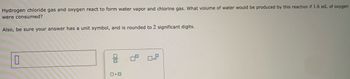 Hydrogen chloride gas and oxygen react to form water vapor and chlorine gas. What volume of water would be produced by this reaction if 1.6 mL of oxygen
were consumed?
Also, be sure your answer has a unit symbol, and is rounded to 2 significant digits.
10
00
0.0