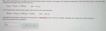 Nitric acid can be formed in two steps from the atmospheric gases nitrogen and oxygen, plus hydrogen prepared by reforming natural gas. In the first step, nitrogen and hydrogen react to form ammonia:

\[ \text{N}_2(g) + 3 \text{H}_2(g) \rightarrow 2 \text{NH}_3(g) \quad \Delta H = -92 \text{ kJ} \]

In the second step, ammonia and oxygen react to form nitric acid and water:

\[ \text{NH}_3(g) + 2 \text{O}_2(g) \rightarrow \text{HNO}_3(g) + \text{H}_2\text{O}(g) \quad \Delta H = -330 \text{ kJ} \]

Calculate the net change in enthalpy for the formation of one mole of nitric acid from nitrogen, hydrogen, and oxygen from these reactions. Round your answer to the nearest kJ.

\[ \text{[ ] kJ} \]