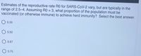 Estimates of the reproductive rate R0 for SARS-CoV-2 vary, but are typically in the
range of 2.5-4. Assuming RO = 3, what proportion of the population must be
vaccinated (or otherwise immune) to achieve herd immunity? Select the best answer.
%3D
0.33
0.50
O 0.67
0.75
