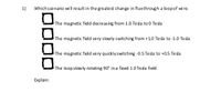 1)
Which scenario will result in the greatest change in fluxthrough a loop of wire.
The magnetic field decreasing from 1.0 Tesla to 0 Tesla
The magnetic field very slowly switching from +1.0 Tesla to -1.0 Tesla
The magnetic field very quicklyswitching -0.5 Tesla to +0.5 Tesla
The loop slowly rotating 90° in a fixed 1.0 Tesla field
Explain:
ODDD
