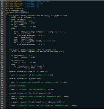 222324252627282938132345无刃89812B456F8498123456789醃123456印品的龙12及45万刀8刀88 81
30
40
50
60
70
80
#include <cassert>
#include <iostream>
#include <iomanip>
#include <<math>
#include "DPQueue.h"
using namespace std;
namespace CS3358_SP2023_A7
{
void p_queue: :print_tree (const char message [], size_type i) const
const char NO_MESSAGE[]
}
}
size_type depth;
if (message [0] != '\0')
if
}
cout << message << endl;
(i >= used)
cout << "(EMPTY)" << endl;
else
{
}
cout
depth
if (2*1 + 2 < used)
print_tree (NO_MESSAGE, 2*i + 2);
<<setw(depth*3) << "";
cout
// provides assert function
// provides cin, cout
// provides setw
// provides Log2
cout
}
void p_queue: :print_array(const char message []) const
NOTE: The default argument for message is the empty string.
=
size_type(log( double(i+1) ) / log(2.0). + 0.1);
if (2*1 + 1 < used)
print_tree (NO_MESSAGE, 2*i + 1);
<< heap[i].data;
<< '('<< heap[i].priority << ')' << endl;
if (message [0] != '\0')
else
cout << message << endl;
if (used == 0)
}
p_queue: :p_queue (size_type initial_capacity)
cerr << "p_queue () not implemented yet" << endl;
:p_queue (const p_queue& src)
P_queue&
cout << "(EMPTY)" << endl;
p_queue:
cerr << "p_queue (const p_queue&) not implemented yet" << endl;
P_queue::~p_queue ()
cerr << "~p_queue () not implemented yet" << endl;
p_queue::operator= (const p_queue& rhs)
for (size_type i = 0; i < used; i++)
cout <<heap[i].data << 'S
void p_queue::push(const value_type& entry, size_type priority)
cerr << "push(const value_type&, size_type) not implemented yet" << endl;
cerr << "operator= (const p_queue&) not implemented yet" << endl;
return *this;