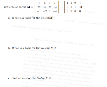 4
8 1
2 pyri4it 12
-1 -2 1 -4
a. What is a basis for the Colsp(M)?
row echelon form: M
1
1 a 0 1
01-3
erity 2000 rights reserved.
Copyright Texas State University, 2023.
Copyright Texas State University, 2023. All rights reserved.
b. What is a basis for the Rowsp(M)?
Copyright Texas State University, 2023. All rights reserved.
his represents an exam for use only in Math 3377.301 S23.
The material is written on a per-student basis and all material
is protected by Copyright and property of Texas State University, 2023.
All rights reserved. You may not copy, reproduce, distribute, publish,
display, modify, create derivative works, transmit, or in any way exploit
any such content, nor may you distribute any part of the content over
any network, sell or offer it for sale, or use such content to construct
any kind of databa
c. Find a basis for the Nulsp(M)?ay not alter or remove any copyright or
tice from copies of the content. Copying or storing any content
except as provided for the sole use of the era
prohibited