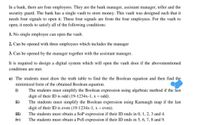 In a bank, there are four employees. They are the bank manager, assistant manager, teller and the
security guard. The bank has a single vault to store money. This vault was designed such that it
needs four signals to open it. These four signals are from the four employees. For the vault to
open, it needs to satisfy all of the following conditions:
1. No single employee can open the vault.
2. Can be opened with three employees which includes the manager
3. Can be opened by the manager together with the assistant manager.
It is required to design a digital system which will open the vault door if the abovementioned
conditions are met.
a) The students must draw the truth table to find the the Boolean equation and then find the
minimized form of the obtained Boolean equation.
i)
The students must simplify the Boolean expression using algebraic method if the last
digit of their ID is odd (19-1234x-1, x = odd).
The students must simplify the Boolean expression using Karnaugh map if the last
digit of their ID is even (19-1234x-1, x = even).
ii)
iii)
The students must obtain a SoP expression if their ID ends in 0, 1, 2, 3 and 4.
The students must obtain a PoS expression if their ID ends in 5, 6, 7, 8 and 9.
iv)
