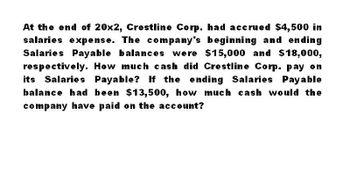 At the end of 20x2, Crestline Corp. had accrued $4,500 in
salaries expense. The company's beginning and ending
Salaries Payable balances were $15,000 and $18,000,
respectively. How much cash did Crestline Corp. pay on
its Salaries Payable? If the ending Salaries Payable
balance had been $13,500, how much cash would the
company have paid on the account?