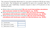 The Jackson-Timberlake Wardrobe Co. just paid a dividend of $1.20 per share
on its stock. The dividends are expected to grow at a constant rate of 4
percent per year indefinitely. Investors require a return of 10 percent on the
company's stock.
a. What is the current stock price? (Do not round intermediate calculations
and round your answer to 2 decimal places, e.g., 32.16.)
b. What will the stock price be in 3 years? (Do not round intermediate
calculations and round your answer to 2 decimal places, e.g., 32.16.)
c. What will the stock price be in 10 years? (Do not round intermediate
calculations and round your answer to 2 decimal places, e.g., 32.16.)
a.
Current price
b.
Stock price in 3 years
с.
Stock price in 10 years
