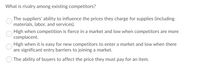 What is rivalry among existing competitors?
The suppliers' ability to influence the prices they charge for supplies (including
materials, labor, and services).
High when competition is fierce in a market and low when competitors are more
complacent.
High when it is easy for new competitors to enter a market and low when there
are significant entry barriers to joining a market.
The ability of buyers to affect the price they must pay for an item.
