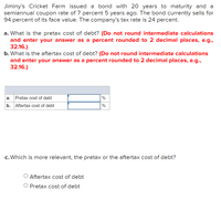 Jiminy's Cricket Farm issued a bond with 20 years to maturity and a
semiannual coupon rate of 7 percent 5 years ago. The bond currently sells for
94 percent of its face value. The company's tax rate is 24 percent.
a. What is the pretax cost of debt? (Do not round intermediate calculations
and enter your answer as a percent rounded to 2 decimal places, e.g.,
32.16.)
b. What is the aftertax cost of debt? (Do not round intermediate calculations
and enter your answer as a percent rounded to 2 decimal places, e.g.,
32.16.)
а.
Pretax cost of debt
%
b.
Aftertax cost of debt
%
c. Which is more relevant, the pretax or the aftertax cost of debt?
O Aftertax cost of debt
O Pretax cost of debt
