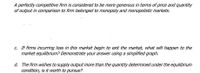A perfectly competitive firm is onsidered to be more generous in terms of price and quantity
of output in comparison to firm belonged to monopoly and monopolistic markets.
C. If firms incurring loss in this market begin to exit the market, what will happen to the
market equilibrium? Demonstrate your answer using a simplified graph.
d. The firm wishes to supply output more than the quantity determined under the equilibrium
condition, is it worth to pursue?
