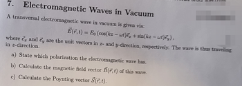 7.
Electromagnetic
Waves in Vacuum
A transversal electromagnetic wave in vacuum is given via:
Ē(F, t) = Eo (cos(kz - wt)e₂+ sin(kz - wt)ey),
where e and ey are the unit vectors in x- and y-direction, respectively. The wave is thus traveling
in z-direction.
a) State which polarization the electromagnetic wave has.
b) Calculate the magnetic field vector B(7,t) of this wave.
c) Calculate the Poynting vector S(r, t).