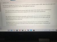 Question 1 of 20 >
The statements describe one of the four ways of measuring the gross domestic product (GDP). Match the given approaches
of measuring GDP to the appropriate statement. Each approach is used once.
This approach includes summing up the amounts paid to the owners of the domestic means of production of
goods and services and those domestically employed by the owners of the means of production.
This approach includes both domestic intermediate and final goods and services and sums up for each firm
in the domestic economy, the market value of its product or service minus the cost of its inputs (goods and
services) purchased from any other firm.
This approach includes the total amount of domestic final goods and services purchased by households,
firms, governments, and foreigners and which excludes the purchase by domestic buyers of final goods and
services produced abroad.
8:45 PM
10/13/2020
9.
