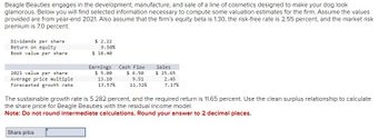 Beagle Beauties engages in the development, manufacture, and sale of a line of cosmetics designed to make your dog look
glamorous. Below you will find selected information necessary to compute some valuation estimates for the firm. Assume the values
provided are from year-end 2021. Also assume that the firm's equity beta is 1.30, the risk-free rate is 2.55 percent, and the market risk
premium is 7.0 percent.
Dividends per share.
Return on equity
Book value per share
2021 value per share.
Average price multiple
Forecasted growth rate
$ 2.22
9.50%
$18.40
Share price
Earnings
$ 5.00
13.10
13.57%
Cash Flow
$ 6.50
9.51
11.32%
Sales
$25.65
2.45
7.17%
The sustainable growth rate is 5.282 percent, and the required return is 11.65 percent. Use the clean surplus relationship to calculate
the share price for Beagle Beauties with the residual income model.
Note: Do not round intermediate calculations. Round your answer to 2 decimal places.