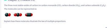 The three most stable oxides of carbon ire carbon monoxide (CO), carbon dioxide (CO₂), and carbon suboxide (C30₂).
The molecules can be represented as
Explain how these molecules illustrate the law of multiple proportions.