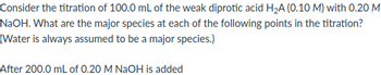 Consider the titration of 100.0 mL of the weak diprotic acid H₂A (0.10 M) with 0.20 M
NaOH. What are the major species at each of the following points in the titration?
(Water is always assumed to be a major species.)
After 200.0 mL of 0.20 M NaOH is added