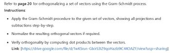 Refer to page 20 for orthogonalizing a set of vectors using the Gram-Schmidt process.
Instructions:
• Apply the Gram-Schmidt procedure to the given set of vectors, showing all projections and
subtractions step-by-step.
• Normalize the resulting orthogonal vectors if required.
• Verify orthogonality by computing dot products between the vectors.
Link:
[https://drive.google.com/file/d/1wKSrun-GlxirS3IZ9qoHazb9tC440AZF/view?usp=sharing]