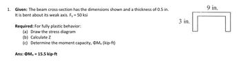 1. Given: The beam cross-section has the dimensions shown and a thickness of 0.5 in.
It is bent about its weak axis. Fy = 50 ksi
Required: For fully plastic behavior:
(a) Draw the stress diagram
(b) Calculate Z
(c) Determine the moment capacity, Mn (kip-ft)
Ans: OMn = 15.5 kip-ft
3 in.
9 in.