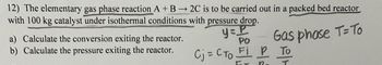 12) The elementary gas phase reaction A + B2C is to be carried out in a packed bed reactor
with 100 kg catalyst under isothermal conditions with pressure drop.
a) Calculate the conversion exiting the reactor.
b) Calculate the pressure exiting the reactor.
PO
Gas phase T=To
y=P
Сj = Сто Fi P то
12
T