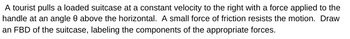A tourist pulls a loaded suitcase at a constant velocity to the right with a force applied to the
handle at an angle 8 above the horizontal. A small force of friction resists the motion. Draw
an FBD of the suitcase, labeling the components of the appropriate forces.