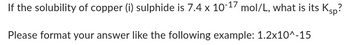 If the solubility of copper (i) sulphide is 7.4 x 10-17 mol/L, what is its Ksp?
Please format your answer like the following example: 1.2x10^-15