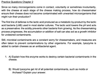 Practice Questions Chapter 2
Since so many microorganisms come in contact, voluntarily or sometimes involuntarily,
with the cheese at each stage of the cheese making process, how do cheesemaker
ensure their cheese does not become contaminated with unwanted microorganisms that
might ruin their production?
The first line of defense is the lactic acid produced as a metabolic by-product by the lactic
acid bacteria (LAB) used in most starter cultures. The lactic acid lowers the pH and acts
as a preservative: the acidity prevents other bacteria from growing. As the cheesemaking
process progresses, the accumulation or addition of salt can also act as a growth inhibitor
for undesired contaminants.
Still, microbial contaminants are a constant worry for cheesemakers, and measures are
often taken to prevent contaminations by other organisms. For example, lysozyme is
added to certain cheeses as an antibacterial agent.
1. A) Explain how this enzyme works to destroy certain bacterial contaminants in the
cheese.
B) Would lysozyme get rid of all potential contaminants, such as molds or
Archaea? Explain your answer.
