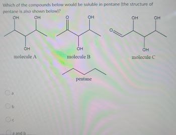 Which of the compounds below would be soluble in pentane (the structure of
pentane is also shown below)?
ОН
ОН
ОН
molecule A
O
Об
Oc
C
a
a and b
ОН
OH
molecule B
pentane
0=
ОН
ОН
ОН
molecule C