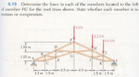 6.19 Determine the force in each of the members located to the left
of member FG for the roof truss shown. State whether each member is in
tension or compression.
6 kN
2.2 kN
F
6.6 kN
1.50 m
D
B
В
1.25 m A
G
E
K
2.5 m-2.5 m-
1.5 m '1.5 m
1.5 m'1.5 m
