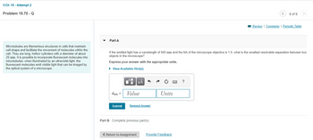 <Ch 19 - Attempt 2
Problem 19.75 - Q
Microtubules are filamentous structures in cells that maintain
cell shape and facilitate the movement of molecules within the
cell. They are long, hollow cylinders with a diameter of about
25 nm. It is possible to incorporate fluorescent molecules into
microtubules; when illuminated by an ultraviolet light, the
fluorescent molecules emit visible light that can be imaged by
the optical system of a microscope.
Part A
dmin =
Submit
If the emitted light has a wavelength of 550 nm and the NA of the microscope objective is 1.5, what is the smallest resolvable separation between two
objects in the microscope?
Express your answer with the appropriate units.
▸ View Available Hint(s)
0
Di
μÀ
Value
Request Answer
Part B Complete previous part(s)
< Return to Assignment
www
F
Units
Provide Feedback
<
?
6 of 6
Review | Constants | Periodic Table